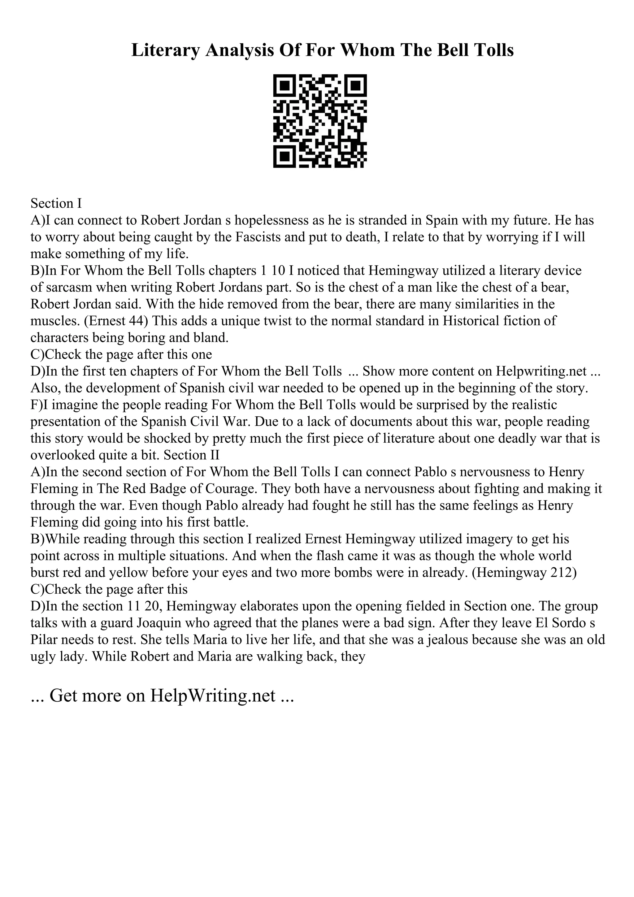 Literary Analysis Of For Whom The Bell Tolls
Section I
A)I can connect to Robert Jordan s hopelessness as he is stranded in Spain with my future. He has
to worry about being caught by the Fascists and put to death, I relate to that by worrying if I will
make something of my life.
B)In For Whom the Bell Tolls chapters 1 10 I noticed that Hemingway utilized a literary device
of sarcasm when writing Robert Jordans part. So is the chest of a man like the chest of a bear,
Robert Jordan said. With the hide removed from the bear, there are many similarities in the
muscles. (Ernest 44) This adds a unique twist to the normal standard in Historical fiction of
characters being boring and bland.
C)Check the page after this one
D)In the first ten chapters of For Whom the Bell Tolls ... Show more content on Helpwriting.net ...
Also, the development of Spanish civil war needed to be opened up in the beginning of the story.
F)I imagine the people reading For Whom the Bell Tolls would be surprised by the realistic
presentation of the Spanish Civil War. Due to a lack of documents about this war, people reading
this story would be shocked by pretty much the first piece of literature about one deadly war that is
overlooked quite a bit. Section II
A)In the second section of For Whom the Bell Tolls I can connect Pablo s nervousness to Henry
Fleming in The Red Badge of Courage. They both have a nervousness about fighting and making it
through the war. Even though Pablo already had fought he still has the same feelings as Henry
Fleming did going into his first battle.
B)While reading through this section I realized Ernest Hemingway utilized imagery to get his
point across in multiple situations. And when the flash came it was as though the whole world
burst red and yellow before your eyes and two more bombs were in already. (Hemingway 212)
C)Check the page after this
D)In the section 11 20, Hemingway elaborates upon the opening fielded in Section one. The group
talks with a guard Joaquin who agreed that the planes were a bad sign. After they leave El Sordo s
Pilar needs to rest. She tells Maria to live her life, and that she was a jealous because she was an old
ugly lady. While Robert and Maria are walking back, they
... Get more on HelpWriting.net ...
 