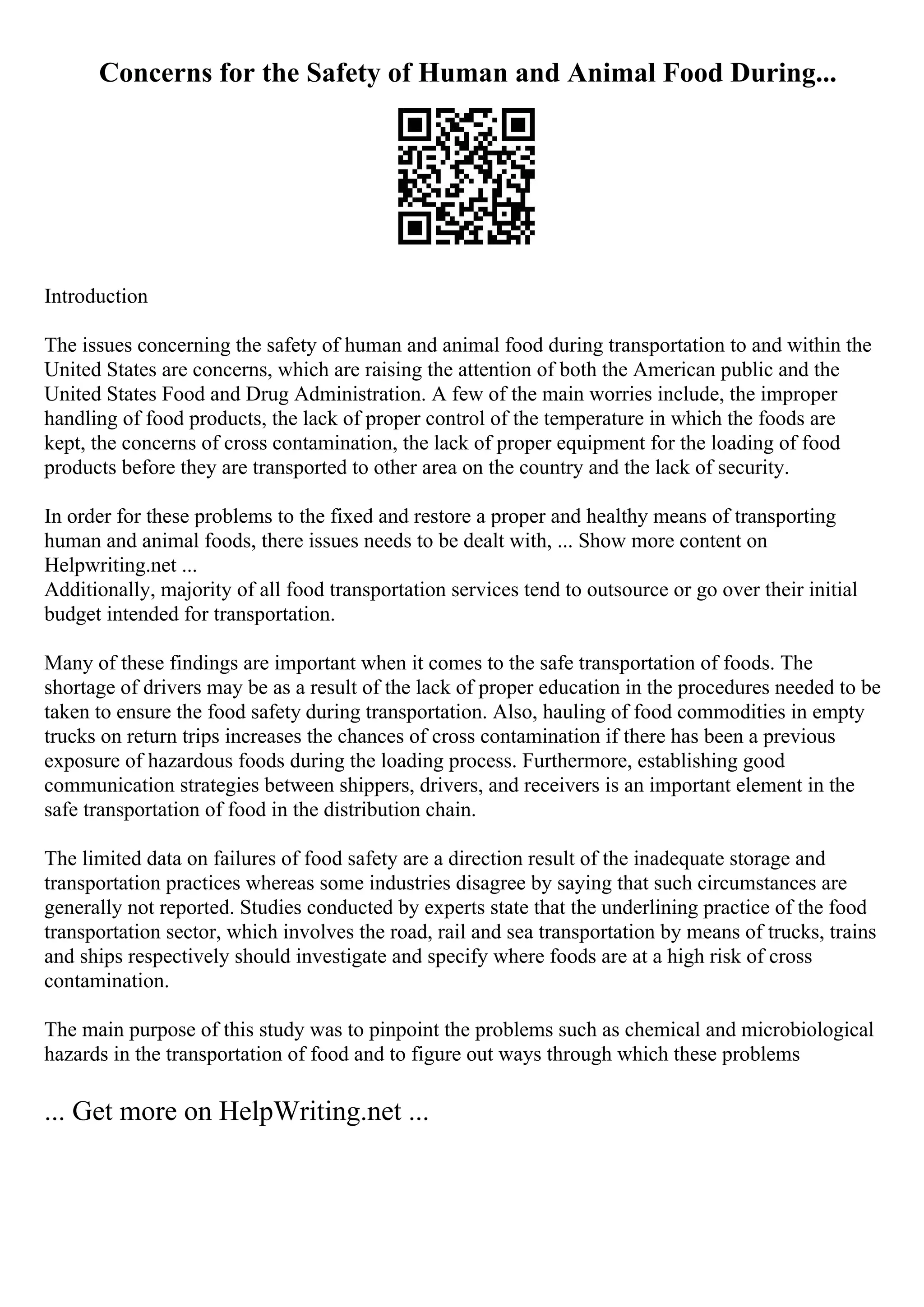 Concerns for the Safety of Human and Animal Food During...
Introduction
The issues concerning the safety of human and animal food during transportation to and within the
United States are concerns, which are raising the attention of both the American public and the
United States Food and Drug Administration. A few of the main worries include, the improper
handling of food products, the lack of proper control of the temperature in which the foods are
kept, the concerns of cross contamination, the lack of proper equipment for the loading of food
products before they are transported to other area on the country and the lack of security.
In order for these problems to the fixed and restore a proper and healthy means of transporting
human and animal foods, there issues needs to be dealt with, ... Show more content on
Helpwriting.net ...
Additionally, majority of all food transportation services tend to outsource or go over their initial
budget intended for transportation.
Many of these findings are important when it comes to the safe transportation of foods. The
shortage of drivers may be as a result of the lack of proper education in the procedures needed to be
taken to ensure the food safety during transportation. Also, hauling of food commodities in empty
trucks on return trips increases the chances of cross contamination if there has been a previous
exposure of hazardous foods during the loading process. Furthermore, establishing good
communication strategies between shippers, drivers, and receivers is an important element in the
safe transportation of food in the distribution chain.
The limited data on failures of food safety are a direction result of the inadequate storage and
transportation practices whereas some industries disagree by saying that such circumstances are
generally not reported. Studies conducted by experts state that the underlining practice of the food
transportation sector, which involves the road, rail and sea transportation by means of trucks, trains
and ships respectively should investigate and specify where foods are at a high risk of cross
contamination.
The main purpose of this study was to pinpoint the problems such as chemical and microbiological
hazards in the transportation of food and to figure out ways through which these problems
... Get more on HelpWriting.net ...
 