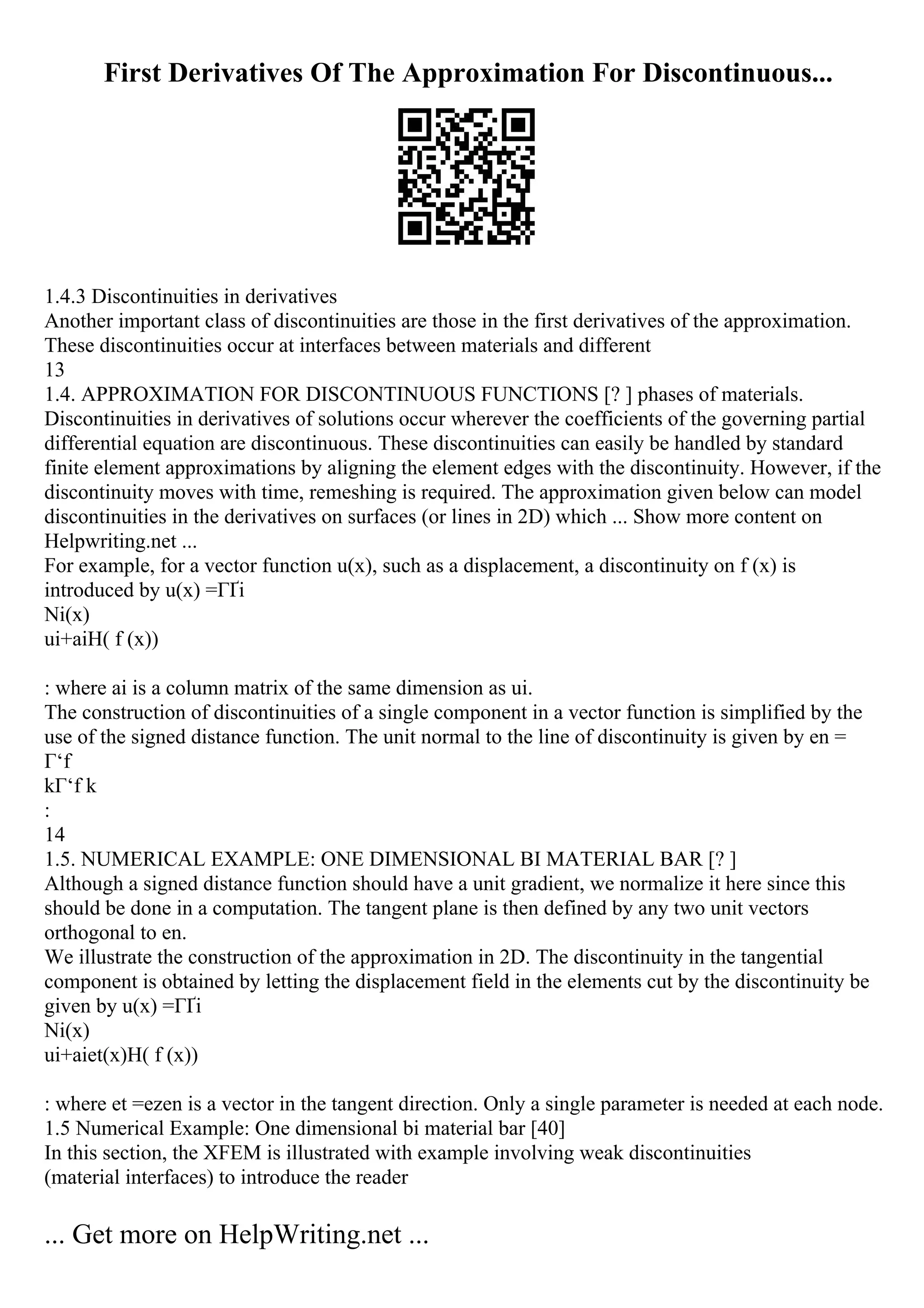 First Derivatives Of The Approximation For Discontinuous...
1.4.3 Discontinuities in derivatives
Another important class of discontinuities are those in the first derivatives of the approximation.
These discontinuities occur at interfaces between materials and different
13
1.4. APPROXIMATION FOR DISCONTINUOUS FUNCTIONS [? ] phases of materials.
Discontinuities in derivatives of solutions occur wherever the coefficients of the governing partial
differential equation are discontinuous. These discontinuities can easily be handled by standard
finite element approximations by aligning the element edges with the discontinuity. However, if the
discontinuity moves with time, remeshing is required. The approximation given below can model
discontinuities in the derivatives on surfaces (or lines in 2D) which ... Show more content on
Helpwriting.net ...
For example, for a vector function u(x), such as a displacement, a discontinuity on f (x) is
introduced by u(x) =ГҐi
Ni(x)
ui+aiH( f (x))
: where ai is a column matrix of the same dimension as ui.
The construction of discontinuities of a single component in a vector function is simplified by the
use of the signed distance function. The unit normal to the line of discontinuity is given by en =
Г‘f
kГ‘f k
:
14
1.5. NUMERICAL EXAMPLE: ONE DIMENSIONAL BI MATERIAL BAR [? ]
Although a signed distance function should have a unit gradient, we normalize it here since this
should be done in a computation. The tangent plane is then defined by any two unit vectors
orthogonal to en.
We illustrate the construction of the approximation in 2D. The discontinuity in the tangential
component is obtained by letting the displacement field in the elements cut by the discontinuity be
given by u(x) =ГҐi
Ni(x)
ui+aiet(x)H( f (x))
: where et =ezen is a vector in the tangent direction. Only a single parameter is needed at each node.
1.5 Numerical Example: One dimensional bi material bar [40]
In this section, the XFEM is illustrated with example involving weak discontinuities
(material interfaces) to introduce the reader
... Get more on HelpWriting.net ...
 