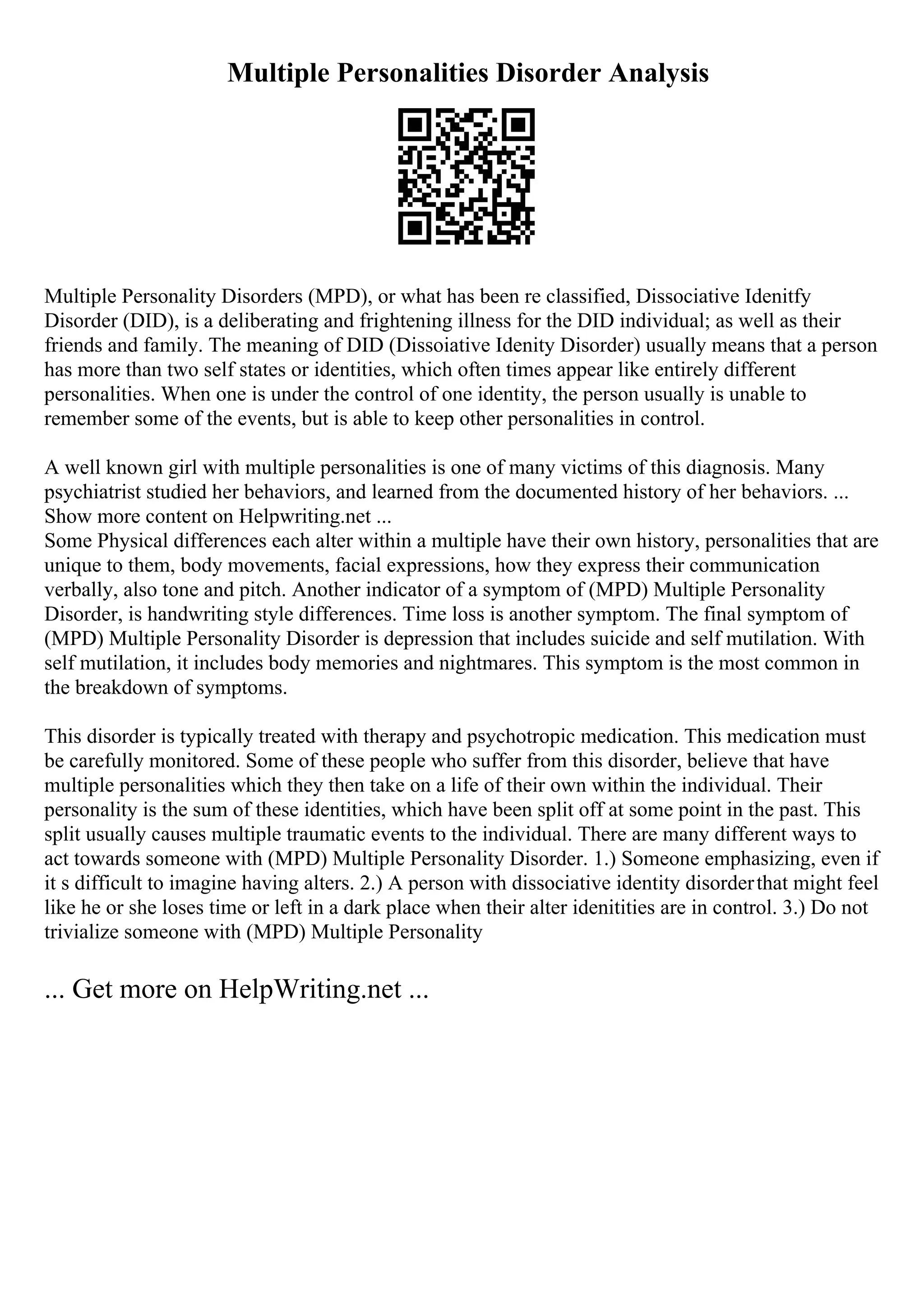 Multiple Personalities Disorder Analysis
Multiple Personality Disorders (MPD), or what has been re classified, Dissociative Idenitfy
Disorder (DID), is a deliberating and frightening illness for the DID individual; as well as their
friends and family. The meaning of DID (Dissoiative Idenity Disorder) usually means that a person
has more than two self states or identities, which often times appear like entirely different
personalities. When one is under the control of one identity, the person usually is unable to
remember some of the events, but is able to keep other personalities in control.
A well known girl with multiple personalities is one of many victims of this diagnosis. Many
psychiatrist studied her behaviors, and learned from the documented history of her behaviors. ...
Show more content on Helpwriting.net ...
Some Physical differences each alter within a multiple have their own history, personalities that are
unique to them, body movements, facial expressions, how they express their communication
verbally, also tone and pitch. Another indicator of a symptom of (MPD) Multiple Personality
Disorder, is handwriting style differences. Time loss is another symptom. The final symptom of
(MPD) Multiple Personality Disorder is depression that includes suicide and self mutilation. With
self mutilation, it includes body memories and nightmares. This symptom is the most common in
the breakdown of symptoms.
This disorder is typically treated with therapy and psychotropic medication. This medication must
be carefully monitored. Some of these people who suffer from this disorder, believe that have
multiple personalities which they then take on a life of their own within the individual. Their
personality is the sum of these identities, which have been split off at some point in the past. This
split usually causes multiple traumatic events to the individual. There are many different ways to
act towards someone with (MPD) Multiple Personality Disorder. 1.) Someone emphasizing, even if
it s difficult to imagine having alters. 2.) A person with dissociative identity disorderthat might feel
like he or she loses time or left in a dark place when their alter idenitities are in control. 3.) Do not
trivialize someone with (MPD) Multiple Personality
... Get more on HelpWriting.net ...
 