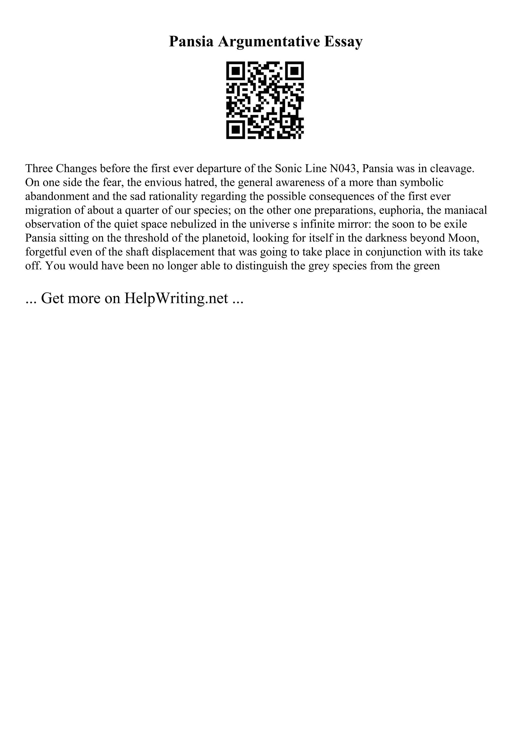 Pansia Argumentative Essay
Three Changes before the first ever departure of the Sonic Line N043, Pansia was in cleavage.
On one side the fear, the envious hatred, the general awareness of a more than symbolic
abandonment and the sad rationality regarding the possible consequences of the first ever
migration of about a quarter of our species; on the other one preparations, euphoria, the maniacal
observation of the quiet space nebulized in the universe s infinite mirror: the soon to be exile
Pansia sitting on the threshold of the planetoid, looking for itself in the darkness beyond Moon,
forgetful even of the shaft displacement that was going to take place in conjunction with its take
off. You would have been no longer able to distinguish the grey species from the green
... Get more on HelpWriting.net ...
 