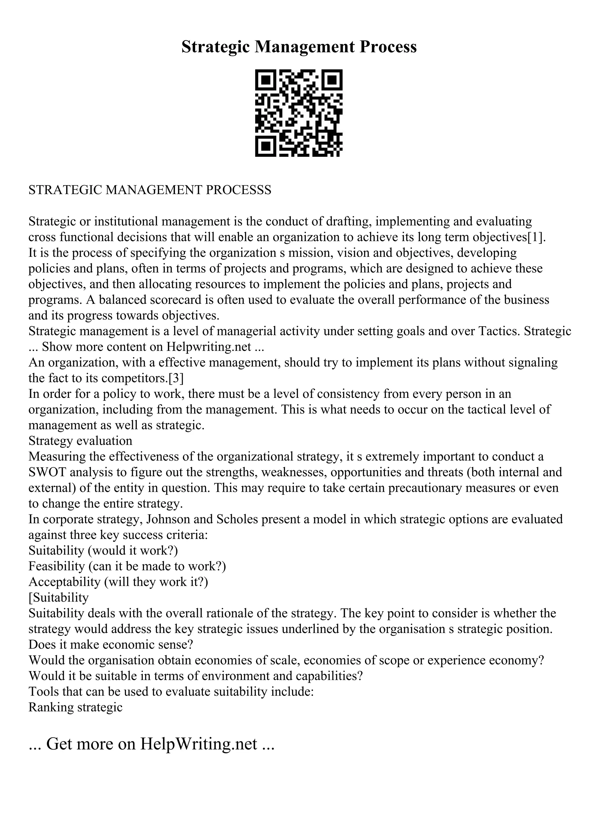 Strategic Management Process
STRATEGIC MANAGEMENT PROCESSS
Strategic or institutional management is the conduct of drafting, implementing and evaluating
cross functional decisions that will enable an organization to achieve its long term objectives[1].
It is the process of specifying the organization s mission, vision and objectives, developing
policies and plans, often in terms of projects and programs, which are designed to achieve these
objectives, and then allocating resources to implement the policies and plans, projects and
programs. A balanced scorecard is often used to evaluate the overall performance of the business
and its progress towards objectives.
Strategic management is a level of managerial activity under setting goals and over Tactics. Strategic
... Show more content on Helpwriting.net ...
An organization, with a effective management, should try to implement its plans without signaling
the fact to its competitors.[3]
In order for a policy to work, there must be a level of consistency from every person in an
organization, including from the management. This is what needs to occur on the tactical level of
management as well as strategic.
Strategy evaluation
Measuring the effectiveness of the organizational strategy, it s extremely important to conduct a
SWOT analysis to figure out the strengths, weaknesses, opportunities and threats (both internal and
external) of the entity in question. This may require to take certain precautionary measures or even
to change the entire strategy.
In corporate strategy, Johnson and Scholes present a model in which strategic options are evaluated
against three key success criteria:
Suitability (would it work?)
Feasibility (can it be made to work?)
Acceptability (will they work it?)
[Suitability
Suitability deals with the overall rationale of the strategy. The key point to consider is whether the
strategy would address the key strategic issues underlined by the organisation s strategic position.
Does it make economic sense?
Would the organisation obtain economies of scale, economies of scope or experience economy?
Would it be suitable in terms of environment and capabilities?
Tools that can be used to evaluate suitability include:
Ranking strategic
... Get more on HelpWriting.net ...
 