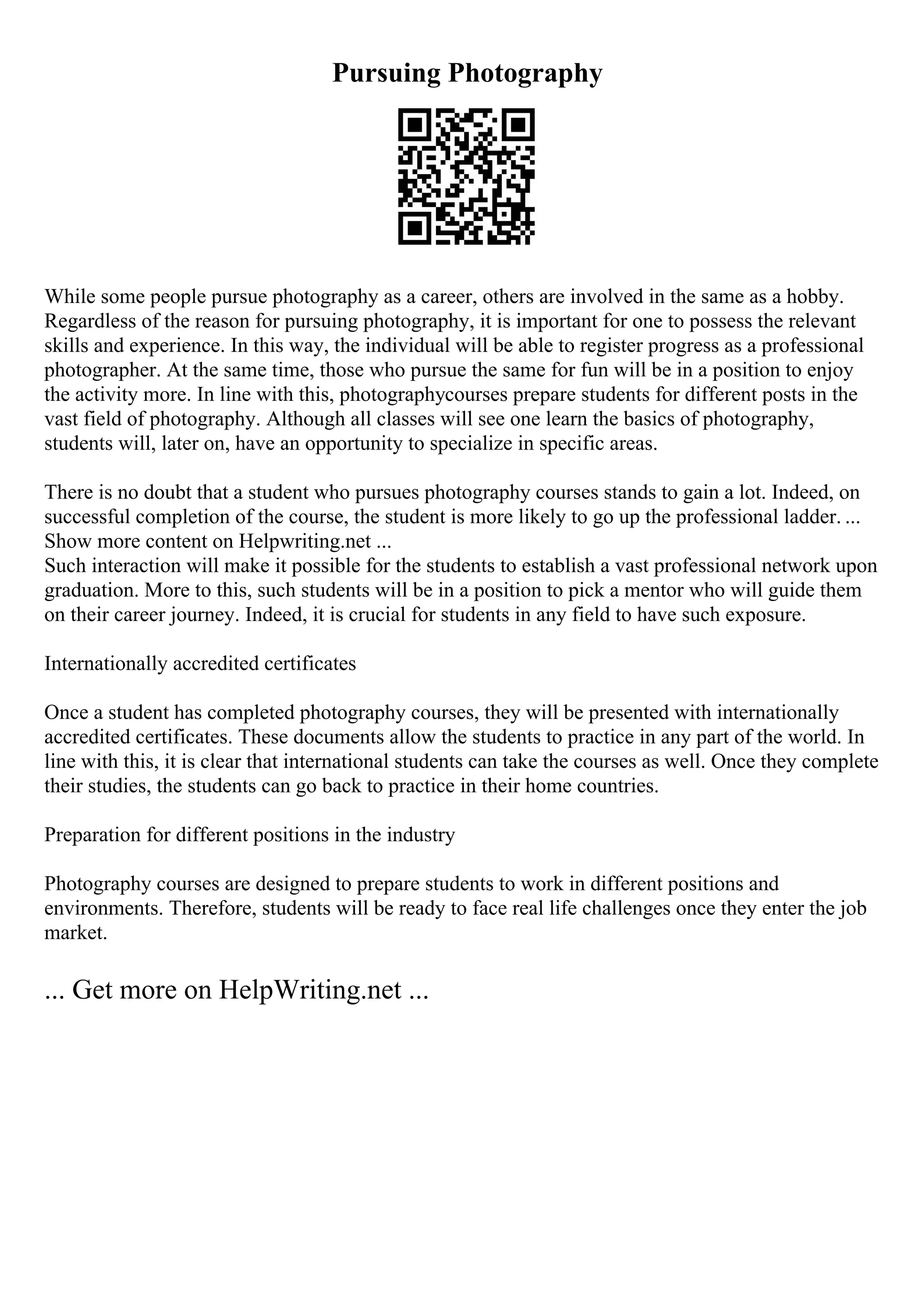 Pursuing Photography
While some people pursue photography as a career, others are involved in the same as a hobby.
Regardless of the reason for pursuing photography, it is important for one to possess the relevant
skills and experience. In this way, the individual will be able to register progress as a professional
photographer. At the same time, those who pursue the same for fun will be in a position to enjoy
the activity more. In line with this, photographycourses prepare students for different posts in the
vast field of photography. Although all classes will see one learn the basics of photography,
students will, later on, have an opportunity to specialize in specific areas.
There is no doubt that a student who pursues photography courses stands to gain a lot. Indeed, on
successful completion of the course, the student is more likely to go up the professional ladder. ...
Show more content on Helpwriting.net ...
Such interaction will make it possible for the students to establish a vast professional network upon
graduation. More to this, such students will be in a position to pick a mentor who will guide them
on their career journey. Indeed, it is crucial for students in any field to have such exposure.
Internationally accredited certificates
Once a student has completed photography courses, they will be presented with internationally
accredited certificates. These documents allow the students to practice in any part of the world. In
line with this, it is clear that international students can take the courses as well. Once they complete
their studies, the students can go back to practice in their home countries.
Preparation for different positions in the industry
Photography courses are designed to prepare students to work in different positions and
environments. Therefore, students will be ready to face real life challenges once they enter the job
market.
... Get more on HelpWriting.net ...
 