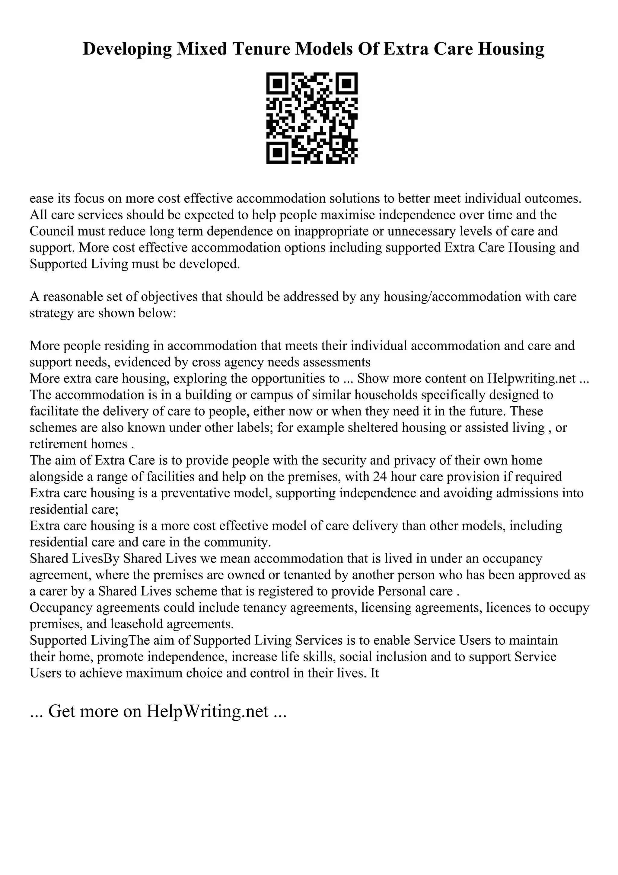 Developing Mixed Tenure Models Of Extra Care Housing
ease its focus on more cost effective accommodation solutions to better meet individual outcomes.
All care services should be expected to help people maximise independence over time and the
Council must reduce long term dependence on inappropriate or unnecessary levels of care and
support. More cost effective accommodation options including supported Extra Care Housing and
Supported Living must be developed.
A reasonable set of objectives that should be addressed by any housing/accommodation with care
strategy are shown below:
More people residing in accommodation that meets their individual accommodation and care and
support needs, evidenced by cross agency needs assessments
More extra care housing, exploring the opportunities to ... Show more content on Helpwriting.net ...
The accommodation is in a building or campus of similar households specifically designed to
facilitate the delivery of care to people, either now or when they need it in the future. These
schemes are also known under other labels; for example sheltered housing or assisted living , or
retirement homes .
The aim of Extra Care is to provide people with the security and privacy of their own home
alongside a range of facilities and help on the premises, with 24 hour care provision if required
Extra care housing is a preventative model, supporting independence and avoiding admissions into
residential care;
Extra care housing is a more cost effective model of care delivery than other models, including
residential care and care in the community.
Shared LivesBy Shared Lives we mean accommodation that is lived in under an occupancy
agreement, where the premises are owned or tenanted by another person who has been approved as
a carer by a Shared Lives scheme that is registered to provide Personal care .
Occupancy agreements could include tenancy agreements, licensing agreements, licences to occupy
premises, and leasehold agreements.
Supported LivingThe aim of Supported Living Services is to enable Service Users to maintain
their home, promote independence, increase life skills, social inclusion and to support Service
Users to achieve maximum choice and control in their lives. It
... Get more on HelpWriting.net ...
 