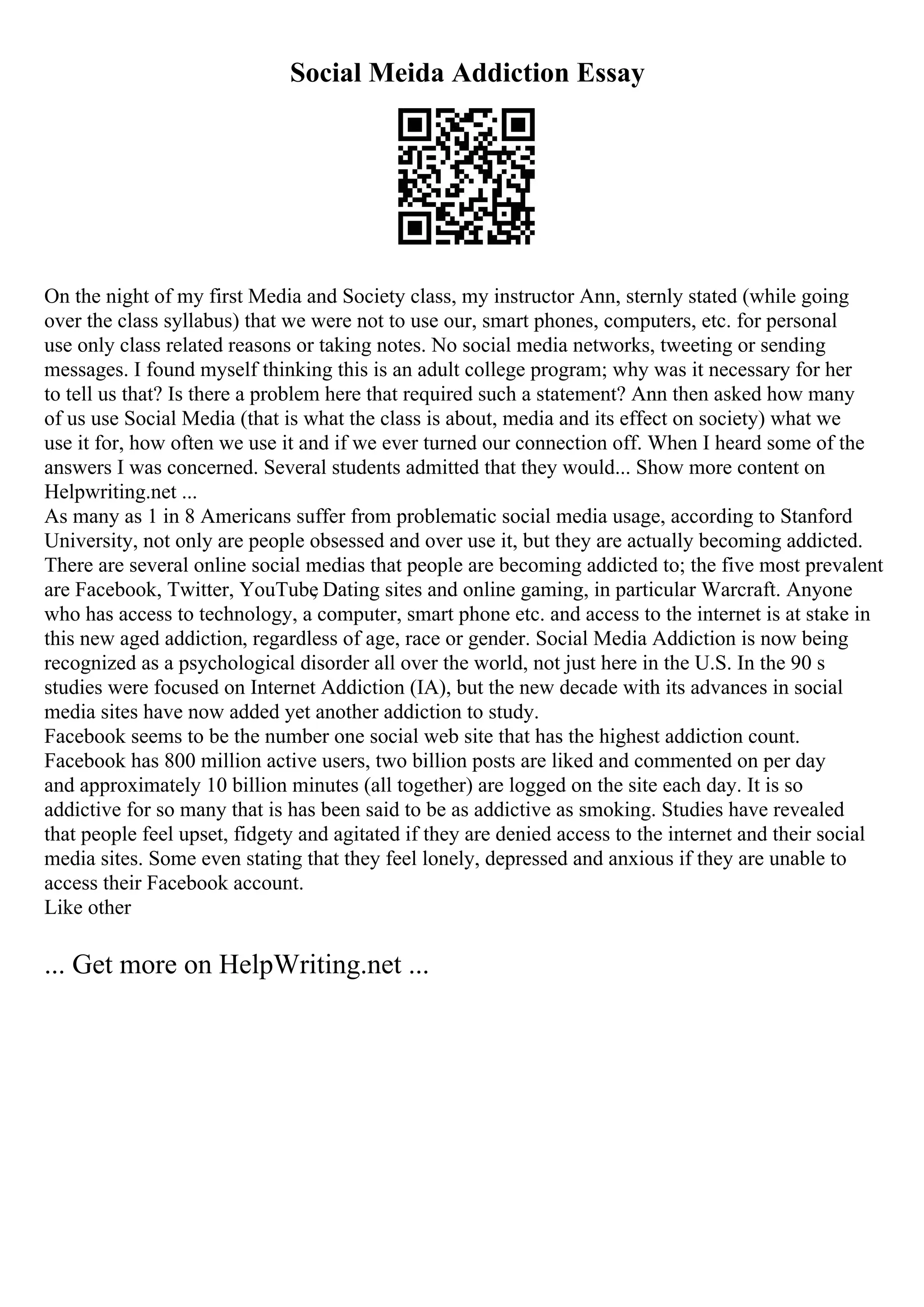Social Meida Addiction Essay
On the night of my first Media and Society class, my instructor Ann, sternly stated (while going
over the class syllabus) that we were not to use our, smart phones, computers, etc. for personal
use only class related reasons or taking notes. No social media networks, tweeting or sending
messages. I found myself thinking this is an adult college program; why was it necessary for her
to tell us that? Is there a problem here that required such a statement? Ann then asked how many
of us use Social Media (that is what the class is about, media and its effect on society) what we
use it for, how often we use it and if we ever turned our connection off. When I heard some of the
answers I was concerned. Several students admitted that they would... Show more content on
Helpwriting.net ...
As many as 1 in 8 Americans suffer from problematic social media usage, according to Stanford
University, not only are people obsessed and over use it, but they are actually becoming addicted.
There are several online social medias that people are becoming addicted to; the five most prevalent
are Facebook, Twitter, YouTube
, Dating sites and online gaming, in particular Warcraft. Anyone
who has access to technology, a computer, smart phone etc. and access to the internet is at stake in
this new aged addiction, regardless of age, race or gender. Social Media Addiction is now being
recognized as a psychological disorder all over the world, not just here in the U.S. In the 90 s
studies were focused on Internet Addiction (IA), but the new decade with its advances in social
media sites have now added yet another addiction to study.
Facebook seems to be the number one social web site that has the highest addiction count.
Facebook has 800 million active users, two billion posts are liked and commented on per day
and approximately 10 billion minutes (all together) are logged on the site each day. It is so
addictive for so many that is has been said to be as addictive as smoking. Studies have revealed
that people feel upset, fidgety and agitated if they are denied access to the internet and their social
media sites. Some even stating that they feel lonely, depressed and anxious if they are unable to
access their Facebook account.
Like other
... Get more on HelpWriting.net ...
 