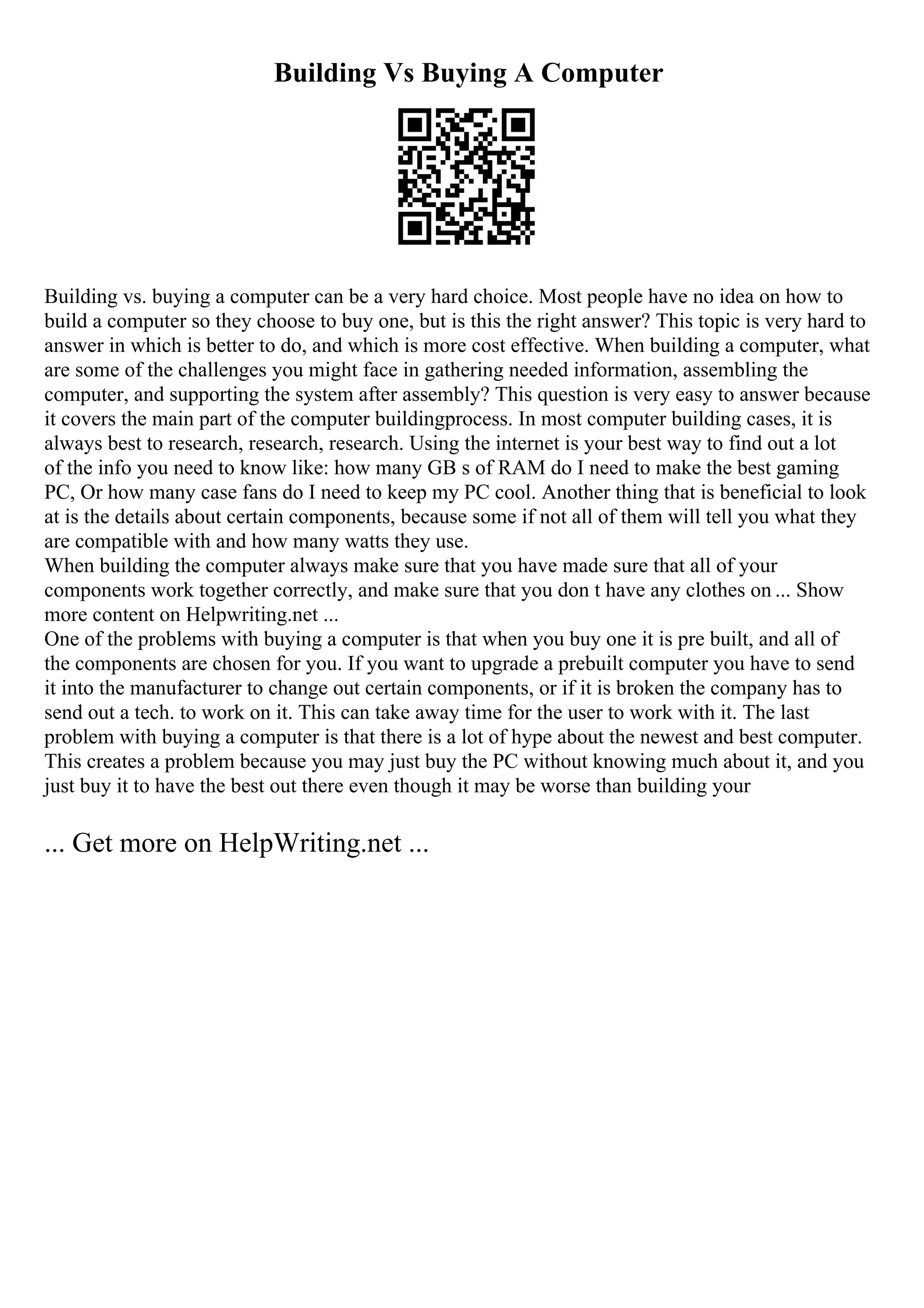 Building Vs Buying A Computer
Building vs. buying a computer can be a very hard choice. Most people have no idea on how to
build a computer so they choose to buy one, but is this the right answer? This topic is very hard to
answer in which is better to do, and which is more cost effective. When building a computer, what
are some of the challenges you might face in gathering needed information, assembling the
computer, and supporting the system after assembly? This question is very easy to answer because
it covers the main part of the computer buildingprocess. In most computer building cases, it is
always best to research, research, research. Using the internet is your best way to find out a lot
of the info you need to know like: how many GB s of RAM do I need to make the best gaming
PC, Or how many case fans do I need to keep my PC cool. Another thing that is beneficial to look
at is the details about certain components, because some if not all of them will tell you what they
are compatible with and how many watts they use.
When building the computer always make sure that you have made sure that all of your
components work together correctly, and make sure that you don t have any clothes on ... Show
more content on Helpwriting.net ...
One of the problems with buying a computer is that when you buy one it is pre built, and all of
the components are chosen for you. If you want to upgrade a prebuilt computer you have to send
it into the manufacturer to change out certain components, or if it is broken the company has to
send out a tech. to work on it. This can take away time for the user to work with it. The last
problem with buying a computer is that there is a lot of hype about the newest and best computer.
This creates a problem because you may just buy the PC without knowing much about it, and you
just buy it to have the best out there even though it may be worse than building your
... Get more on HelpWriting.net ...
 