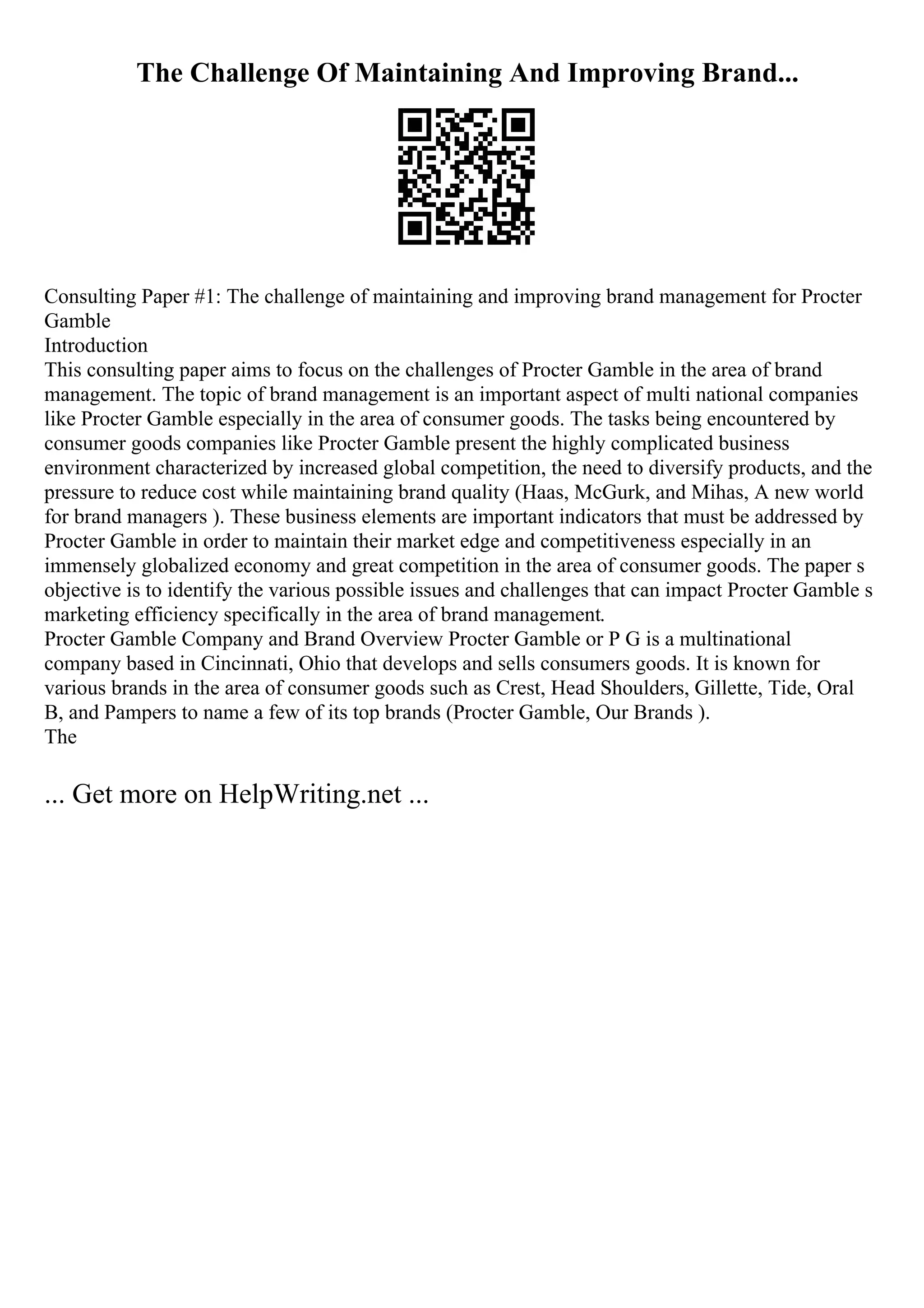 The Challenge Of Maintaining And Improving Brand...
Consulting Paper #1: The challenge of maintaining and improving brand management for Procter
Gamble
Introduction
This consulting paper aims to focus on the challenges of Procter Gamble in the area of brand
management. The topic of brand management is an important aspect of multi national companies
like Procter Gamble especially in the area of consumer goods. The tasks being encountered by
consumer goods companies like Procter Gamble present the highly complicated business
environment characterized by increased global competition, the need to diversify products, and the
pressure to reduce cost while maintaining brand quality (Haas, McGurk, and Mihas, A new world
for brand managers ). These business elements are important indicators that must be addressed by
Procter Gamble in order to maintain their market edge and competitiveness especially in an
immensely globalized economy and great competition in the area of consumer goods. The paper s
objective is to identify the various possible issues and challenges that can impact Procter Gamble s
marketing efficiency specifically in the area of brand management.
Procter Gamble Company and Brand Overview Procter Gamble or P G is a multinational
company based in Cincinnati, Ohio that develops and sells consumers goods. It is known for
various brands in the area of consumer goods such as Crest, Head Shoulders, Gillette, Tide, Oral
B, and Pampers to name a few of its top brands (Procter Gamble, Our Brands ).
The
... Get more on HelpWriting.net ...
 