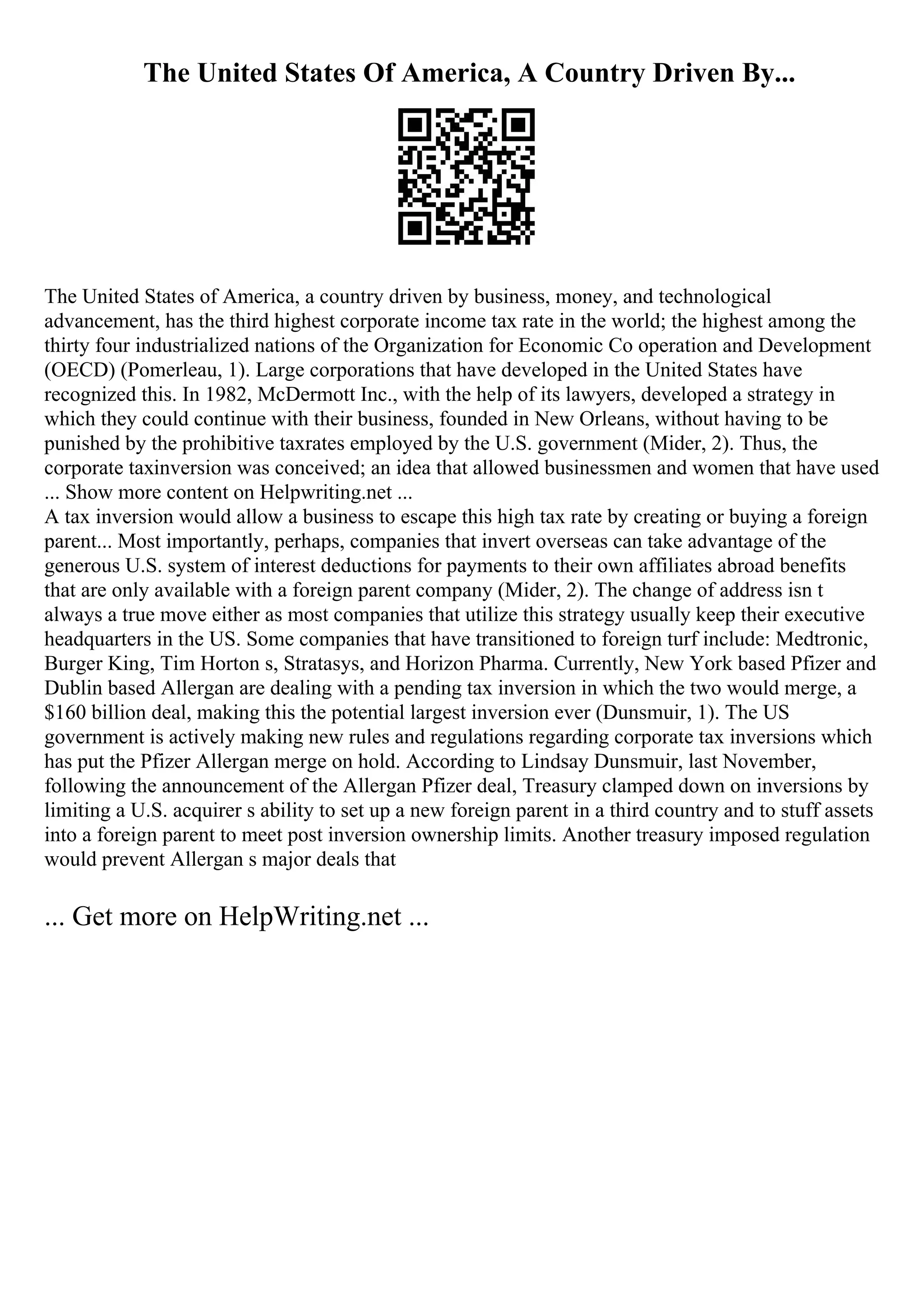 The United States Of America, A Country Driven By...
The United States of America, a country driven by business, money, and technological
advancement, has the third highest corporate income tax rate in the world; the highest among the
thirty four industrialized nations of the Organization for Economic Co operation and Development
(OECD) (Pomerleau, 1). Large corporations that have developed in the United States have
recognized this. In 1982, McDermott Inc., with the help of its lawyers, developed a strategy in
which they could continue with their business, founded in New Orleans, without having to be
punished by the prohibitive taxrates employed by the U.S. government (Mider, 2). Thus, the
corporate taxinversion was conceived; an idea that allowed businessmen and women that have used
... Show more content on Helpwriting.net ...
A tax inversion would allow a business to escape this high tax rate by creating or buying a foreign
parent... Most importantly, perhaps, companies that invert overseas can take advantage of the
generous U.S. system of interest deductions for payments to their own affiliates abroad benefits
that are only available with a foreign parent company (Mider, 2). The change of address isn t
always a true move either as most companies that utilize this strategy usually keep their executive
headquarters in the US. Some companies that have transitioned to foreign turf include: Medtronic,
Burger King, Tim Horton s, Stratasys, and Horizon Pharma. Currently, New York based Pfizer and
Dublin based Allergan are dealing with a pending tax inversion in which the two would merge, a
$160 billion deal, making this the potential largest inversion ever (Dunsmuir, 1). The US
government is actively making new rules and regulations regarding corporate tax inversions which
has put the Pfizer Allergan merge on hold. According to Lindsay Dunsmuir, last November,
following the announcement of the Allergan Pfizer deal, Treasury clamped down on inversions by
limiting a U.S. acquirer s ability to set up a new foreign parent in a third country and to stuff assets
into a foreign parent to meet post inversion ownership limits. Another treasury imposed regulation
would prevent Allergan s major deals that
... Get more on HelpWriting.net ...
 