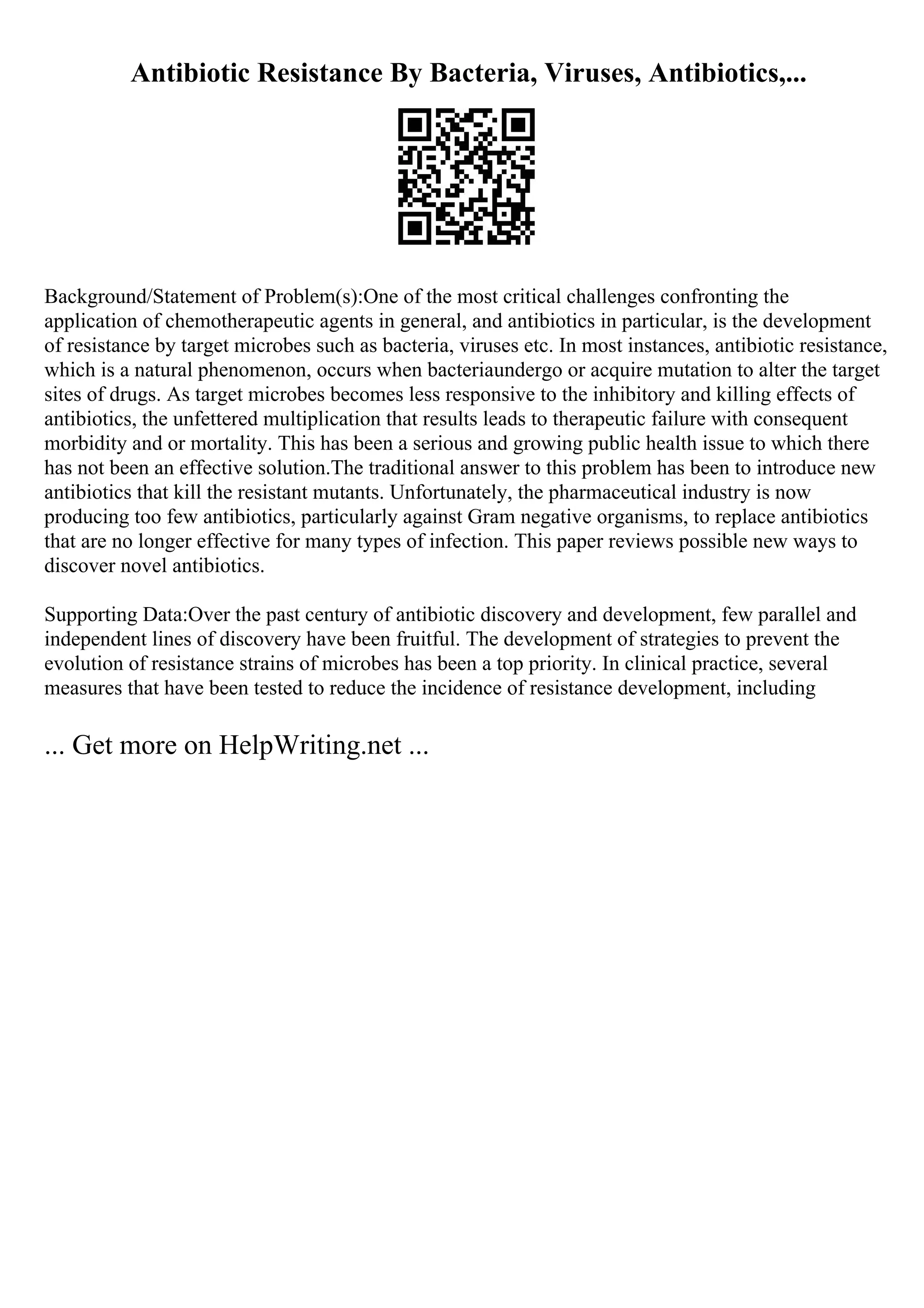 Antibiotic Resistance By Bacteria, Viruses, Antibiotics,...
Background/Statement of Problem(s):One of the most critical challenges confronting the
application of chemotherapeutic agents in general, and antibiotics in particular, is the development
of resistance by target microbes such as bacteria, viruses etc. In most instances, antibiotic resistance,
which is a natural phenomenon, occurs when bacteriaundergo or acquire mutation to alter the target
sites of drugs. As target microbes becomes less responsive to the inhibitory and killing effects of
antibiotics, the unfettered multiplication that results leads to therapeutic failure with consequent
morbidity and or mortality. This has been a serious and growing public health issue to which there
has not been an effective solution.The traditional answer to this problem has been to introduce new
antibiotics that kill the resistant mutants. Unfortunately, the pharmaceutical industry is now
producing too few antibiotics, particularly against Gram negative organisms, to replace antibiotics
that are no longer effective for many types of infection. This paper reviews possible new ways to
discover novel antibiotics.
Supporting Data:Over the past century of antibiotic discovery and development, few parallel and
independent lines of discovery have been fruitful. The development of strategies to prevent the
evolution of resistance strains of microbes has been a top priority. In clinical practice, several
measures that have been tested to reduce the incidence of resistance development, including
... Get more on HelpWriting.net ...
 