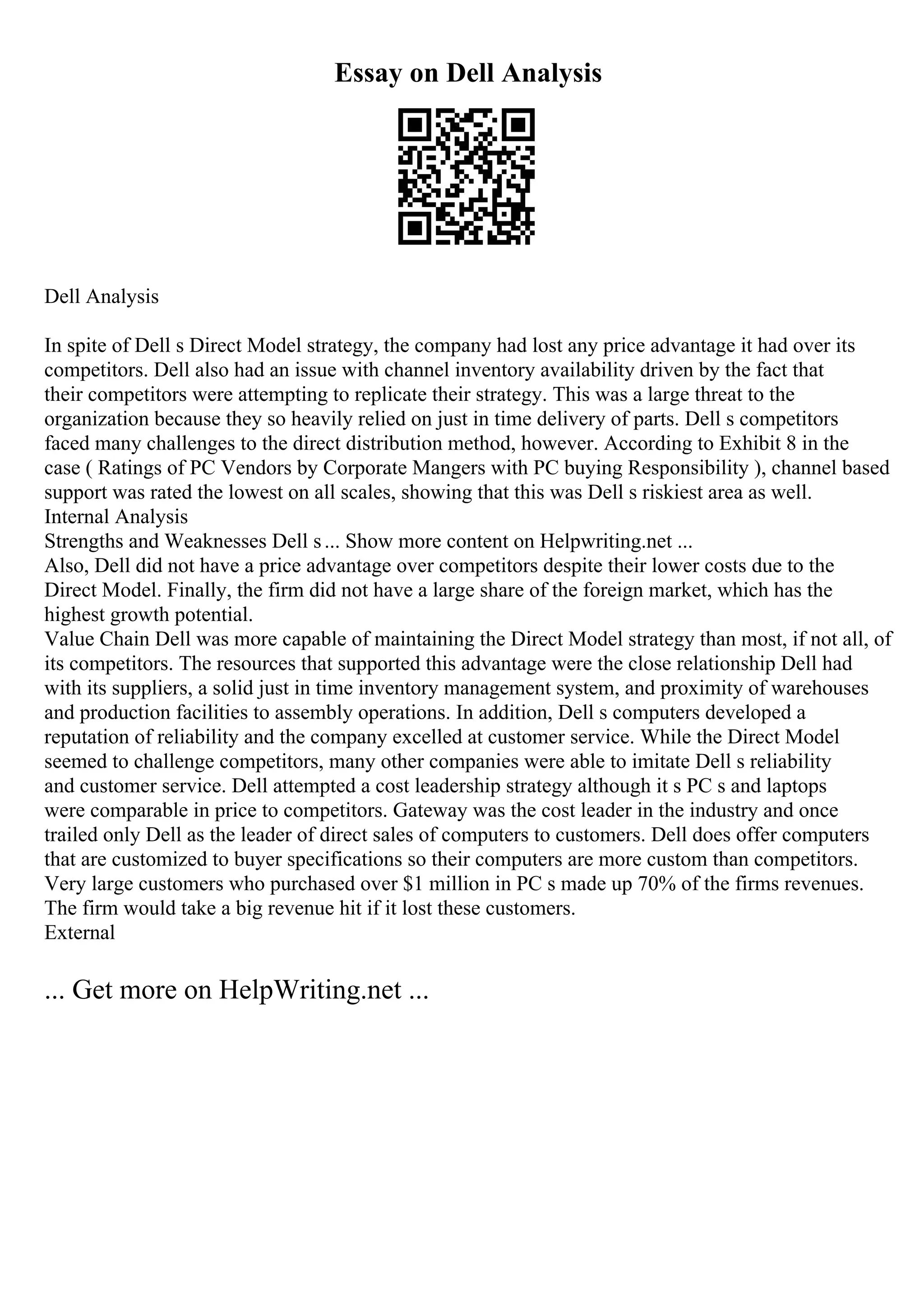 Essay on Dell Analysis
Dell Analysis
In spite of Dell s Direct Model strategy, the company had lost any price advantage it had over its
competitors. Dell also had an issue with channel inventory availability driven by the fact that
their competitors were attempting to replicate their strategy. This was a large threat to the
organization because they so heavily relied on just in time delivery of parts. Dell s competitors
faced many challenges to the direct distribution method, however. According to Exhibit 8 in the
case ( Ratings of PC Vendors by Corporate Mangers with PC buying Responsibility ), channel based
support was rated the lowest on all scales, showing that this was Dell s riskiest area as well.
Internal Analysis
Strengths and Weaknesses Dell s... Show more content on Helpwriting.net ...
Also, Dell did not have a price advantage over competitors despite their lower costs due to the
Direct Model. Finally, the firm did not have a large share of the foreign market, which has the
highest growth potential.
Value Chain Dell was more capable of maintaining the Direct Model strategy than most, if not all, of
its competitors. The resources that supported this advantage were the close relationship Dell had
with its suppliers, a solid just in time inventory management system, and proximity of warehouses
and production facilities to assembly operations. In addition, Dell s computers developed a
reputation of reliability and the company excelled at customer service. While the Direct Model
seemed to challenge competitors, many other companies were able to imitate Dell s reliability
and customer service. Dell attempted a cost leadership strategy although it s PC s and laptops
were comparable in price to competitors. Gateway was the cost leader in the industry and once
trailed only Dell as the leader of direct sales of computers to customers. Dell does offer computers
that are customized to buyer specifications so their computers are more custom than competitors.
Very large customers who purchased over $1 million in PC s made up 70% of the firms revenues.
The firm would take a big revenue hit if it lost these customers.
External
... Get more on HelpWriting.net ...
 