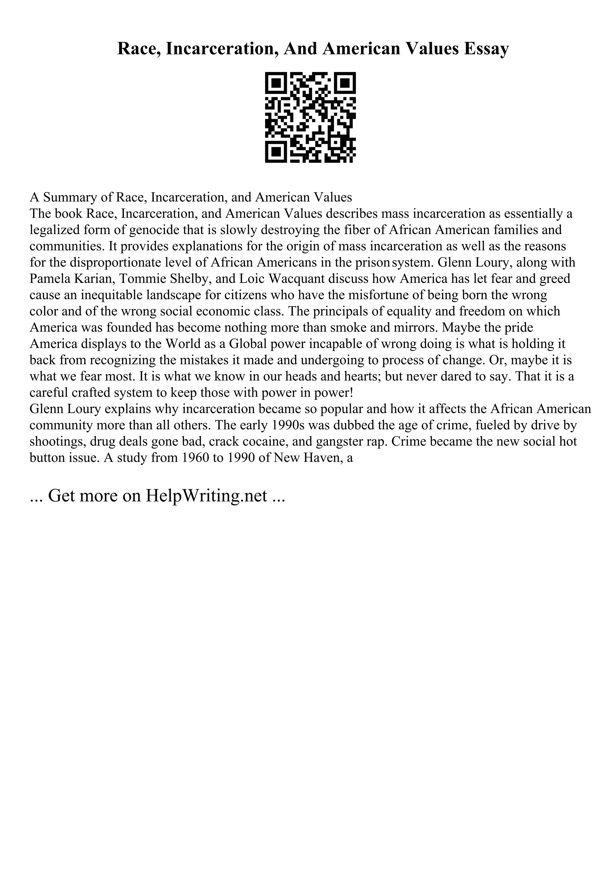 Race, Incarceration, And American Values Essay
A Summary of Race, Incarceration, and American Values
The book Race, Incarceration, and American Values describes mass incarceration as essentially a
legalized form of genocide that is slowly destroying the fiber of African American families and
communities. It provides explanations for the origin of mass incarceration as well as the reasons
for the disproportionate level of African Americans in the prisonsystem. Glenn Loury, along with
Pamela Karian, Tommie Shelby, and Loic Wacquant discuss how America has let fear and greed
cause an inequitable landscape for citizens who have the misfortune of being born the wrong
color and of the wrong social economic class. The principals of equality and freedom on which
America was founded has become nothing more than smoke and mirrors. Maybe the pride
America displays to the World as a Global power incapable of wrong doing is what is holding it
back from recognizing the mistakes it made and undergoing to process of change. Or, maybe it is
what we fear most. It is what we know in our heads and hearts; but never dared to say. That it is a
careful crafted system to keep those with power in power!
Glenn Loury explains why incarceration became so popular and how it affects the African American
community more than all others. The early 1990s was dubbed the age of crime, fueled by drive by
shootings, drug deals gone bad, crack cocaine, and gangster rap. Crime became the new social hot
button issue. A study from 1960 to 1990 of New Haven, a
... Get more on HelpWriting.net ...
 