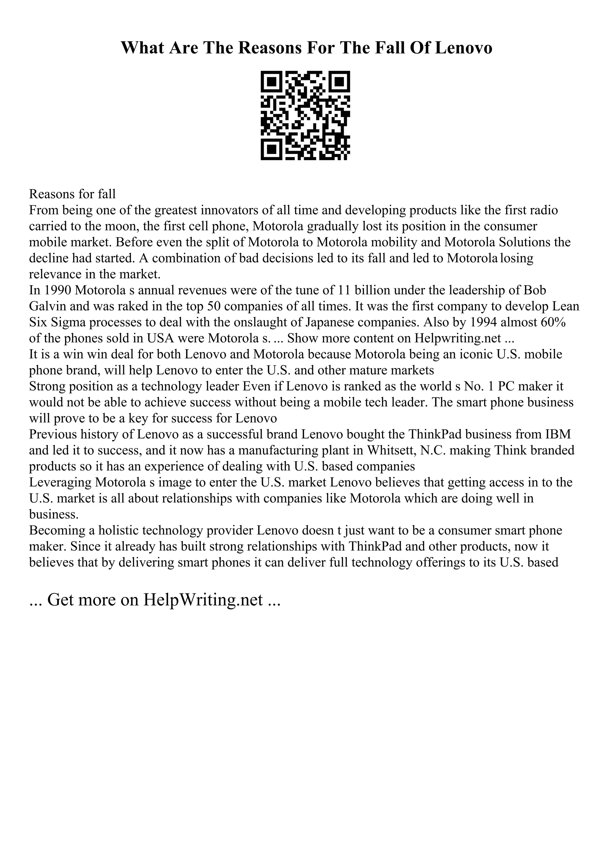 What Are The Reasons For The Fall Of Lenovo
Reasons for fall
From being one of the greatest innovators of all time and developing products like the first radio
carried to the moon, the first cell phone, Motorola gradually lost its position in the consumer
mobile market. Before even the split of Motorola to Motorola mobility and Motorola Solutions the
decline had started. A combination of bad decisions led to its fall and led to Motorolalosing
relevance in the market.
In 1990 Motorola s annual revenues were of the tune of 11 billion under the leadership of Bob
Galvin and was raked in the top 50 companies of all times. It was the first company to develop Lean
Six Sigma processes to deal with the onslaught of Japanese companies. Also by 1994 almost 60%
of the phones sold in USA were Motorola s. ... Show more content on Helpwriting.net ...
It is a win win deal for both Lenovo and Motorola because Motorola being an iconic U.S. mobile
phone brand, will help Lenovo to enter the U.S. and other mature markets
Strong position as a technology leader Even if Lenovo is ranked as the world s No. 1 PC maker it
would not be able to achieve success without being a mobile tech leader. The smart phone business
will prove to be a key for success for Lenovo
Previous history of Lenovo as a successful brand Lenovo bought the ThinkPad business from IBM
and led it to success, and it now has a manufacturing plant in Whitsett, N.C. making Think branded
products so it has an experience of dealing with U.S. based companies
Leveraging Motorola s image to enter the U.S. market Lenovo believes that getting access in to the
U.S. market is all about relationships with companies like Motorola which are doing well in
business.
Becoming a holistic technology provider Lenovo doesn t just want to be a consumer smart phone
maker. Since it already has built strong relationships with ThinkPad and other products, now it
believes that by delivering smart phones it can deliver full technology offerings to its U.S. based
... Get more on HelpWriting.net ...
 