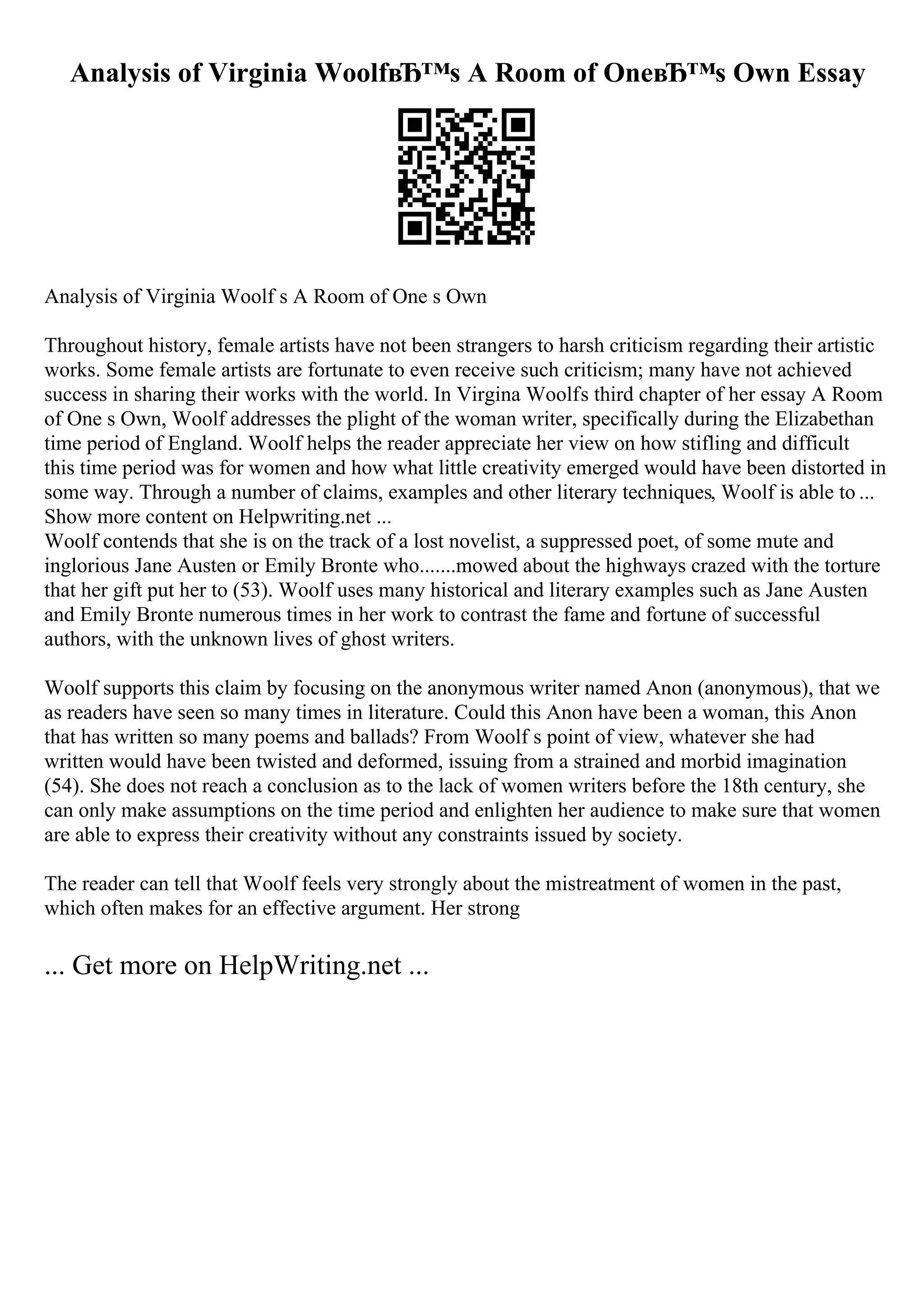 Analysis of Virginia WoolfвЂ™s A Room of OneвЂ™s Own Essay
Analysis of Virginia Woolf s A Room of One s Own
Throughout history, female artists have not been strangers to harsh criticism regarding their artistic
works. Some female artists are fortunate to even receive such criticism; many have not achieved
success in sharing their works with the world. In Virgina Woolfs third chapter of her essay A Room
of One s Own, Woolf addresses the plight of the woman writer, specifically during the Elizabethan
time period of England. Woolf helps the reader appreciate her view on how stifling and difficult
this time period was for women and how what little creativity emerged would have been distorted in
some way. Through a number of claims, examples and other literary techniques, Woolf is able to ...
Show more content on Helpwriting.net ...
Woolf contends that she is on the track of a lost novelist, a suppressed poet, of some mute and
inglorious Jane Austen or Emily Bronte who.......mowed about the highways crazed with the torture
that her gift put her to (53). Woolf uses many historical and literary examples such as Jane Austen
and Emily Bronte numerous times in her work to contrast the fame and fortune of successful
authors, with the unknown lives of ghost writers.
Woolf supports this claim by focusing on the anonymous writer named Anon (anonymous), that we
as readers have seen so many times in literature. Could this Anon have been a woman, this Anon
that has written so many poems and ballads? From Woolf s point of view, whatever she had
written would have been twisted and deformed, issuing from a strained and morbid imagination
(54). She does not reach a conclusion as to the lack of women writers before the 18th century, she
can only make assumptions on the time period and enlighten her audience to make sure that women
are able to express their creativity without any constraints issued by society.
The reader can tell that Woolf feels very strongly about the mistreatment of women in the past,
which often makes for an effective argument. Her strong
... Get more on HelpWriting.net ...
 