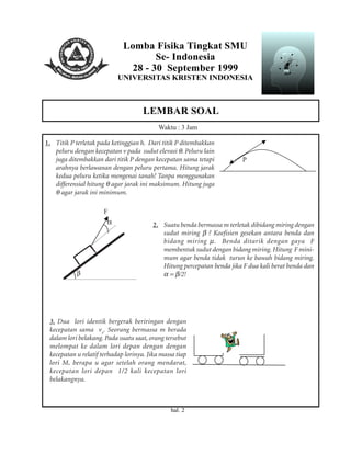 Lomba Fisika Tingkat SMU
Se- Indonesia
28 - 30 September 1999
UNIVERSITAS KRISTEN INDONESIA
LEMBAR SOAL
hal. 2
Waktu : 3 Jam
1. Titik P terletak pada ketinggian h. Dari titik P ditembakkan
peluru dengan kecepatan v pada sudut elevasi θ. Peluru lain
juga ditembakkan dari titik P dengan kecepatan sama tetapi
arahnya berlawanan dengan peluru pertama. Hitung jarak
kedua peluru ketika mengenai tanah! Tanpa menggunakan
differensial hitung θ agar jarak ini maksimum. Hitung juga
θ agar jarak ini minimum.
P
2. Suatu benda bermassa m terletak dibidang miring dengan
sudut miring β ? Koefisien gesekan antara benda dan
bidang miring µ. Benda ditarik dengan gaya F
membentuk sudut dengan bidang miring. Hitung F mini-
mum agar benda tidak turun ke bawah bidang miring.
Hitung percepatan benda jika F dua kali berat benda dan
α = β/2!
F
α
β
3. Dua lori identik bergerak beriringan dengan
kecepatan sama vo
. Seorang bermassa m berada
dalam lori belakang. Pada suatu saat, orang tersebut
melompat ke dalam lori depan dengan dengan
kecepatan u relatif terhadap lorinya. Jika massa tiap
lori M, berapa u agar setelah orang mendarat,
kecepatan lori depan 1/2 kali kecepatan lori
belakangnya.
 