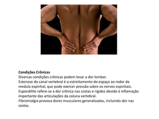 Condições Crônicas
Diversas condições crônicas podem levar a dor lombar.
Estenose do canal vertebral é o estreitamento do espaço ao redor da
medula espinhal, que pode exercer pressão sobre os nervos espinhais.
Espondilite refere-se a dor crônica nas costas e rigidez devido à inflamação
importante das articulações da coluna vertebral.
Fibromialgia provoca dores musculares generalizadas, incluindo dor nas
costas.
 