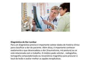 Diagnóstico de Dor Lombar
Para um diagnóstico preciso é importante coletar dados de história clínica
para classificar a dor do paciente. Além disso, é importante conhecer
exatamente o que desencadeou a dor (traumatismo, má postura) ou se
está relacionada com o trabalho. O médico pode solicitar , radiografias,
tomografia computadorizada ou ressonância magnética para procurar o
local da lesão e avaliar melhor as opções terapêuticas.
 