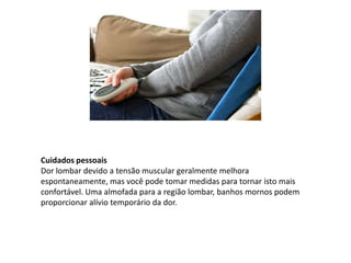 Cuidados pessoais
Dor lombar devido a tensão muscular geralmente melhora
espontaneamente, mas você pode tomar medidas para tornar isto mais
confortável. Uma almofada para a região lombar, banhos mornos podem
proporcionar alívio temporário da dor.
 