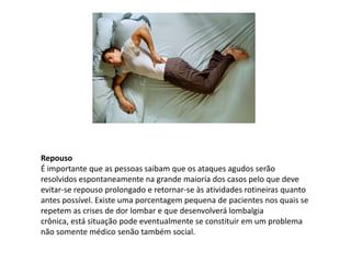 Repouso
É importante que as pessoas saibam que os ataques agudos serão
resolvidos espontaneamente na grande maioria dos casos pelo que deve
evitar-se repouso prolongado e retornar-se às atividades rotineiras quanto
antes possível. Existe uma porcentagem pequena de pacientes nos quais se
repetem as crises de dor lombar e que desenvolverá lombalgia
crônica, está situação pode eventualmente se constituir em um problema
não somente médico senão também social.
 