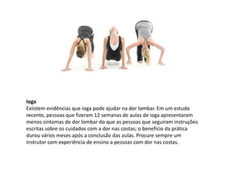Ioga
Exiistem evidências que ioga pode ajudar na dor lombar. Em um estudo
recente, pessoas que fizeram 12 semanas de aulas de ioga apresentaram
menos sintomas de dor lombar do que as pessoas que seguiram instruções
escritas sobre os cuidados com a dor nas costas; o benefício da prática
durou vários meses após a conclusão das aulas. Procure sempre um
instrutor com experiência de ensino a pessoas com dor nas costas.
 