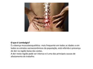 O que é Lombalgia?
É a doença musculoesquelética mais frequente em todas as idades e em
todos os estratos socioeconômicos da população, está referida à presença
de dor na região baixa das costas.
A dor nesta região pode ser intensa e é uma das principais causas de
afastamento do trabalho.
 