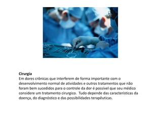 Cirurgia
Em dores crônicas que interferem de forma importante com o
desenvolvimento normal de atividades e outros tratamentos que não
foram bem sucedidos para o controle da dor é possível que seu médico
considere um tratamento cirurgico. Tudo depende das características da
doença, do diagnóstico e das possibilidades terapêuticas.
 