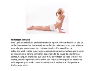 Fortalecer a coluna
Dois tipos de exercícios podem beneficiar a parte inferior das costas são os
de flexão e extensão. Nos exercícios de flexão, dobre o tronco para a frente
para alongar os músculos das costas e quadris. Em exercícios de
extensão, você realiza o moviemnto contrário para desenvolver os músculos
que suportam a coluna vertebral. Dependendo da causa da sua dor nas
costas, há alguns exercícios que você NÃO deve fazer. Se você tem dor nas
costas, converse primeiramente com seu médico sobre quais os exercícios
mais seguros para você. Lembre-se o intuito é melhorar e não provocar
lesões mais sérias.
 