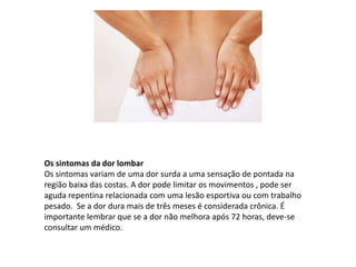 Os sintomas da dor lombar
Os sintomas variam de uma dor surda a uma sensação de pontada na
região baixa das costas. A dor pode limitar os movimentos , pode ser
aguda repentina relacionada com uma lesão esportiva ou com trabalho
pesado. Se a dor dura mais de três meses é considerada crônica. É
importante lembrar que se a dor não melhora após 72 horas, deve-se
consultar um médico.
 