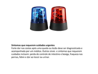 Sintomas que requerem cuidados urgentes
Forte dor nas costas após uma queda ou lesão deve ser diagnosticada e
acompanhada por um médico. Outros sinais e sintomas que requerem
cuidados incluem: perda de controle de intestino e bexiga, fraqueza nas
pernas, febre e dor ao tossir ou urinar.
 