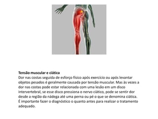 Tensão muscular e ciática
Dor nas costas seguida de esforço físico após exercício ou após levantar
objetos pesados é geralmente causada por tensão muscular. Mas às vezes a
dor nas costas pode estar relacionada com uma lesão em um disco
intervertebral, se esse disco pressiona o nervo ciático, pode se sentir dor
desde a região da nádega até uma perna ou pé o que se denomina ciática.
É importante fazer o diagnóstico o quanto antes para realizar o tratamento
adequado.
 