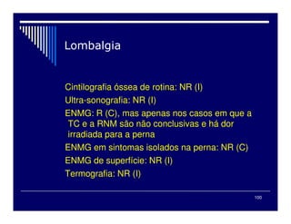 100
Cintilografia óssea de rotina: NR (I)
Ultra-sonografia: NR (I)
ENMG: R (C), mas apenas nos casos em que a
TC e a RNM são não conclusivas e há dor
irradiada para a perna
ENMG em sintomas isolados na perna: NR (C)
ENMG de superfície: NR (I)
Termografia: NR (I)
 