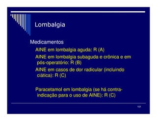 101
Medicamentos
AINE em lombalgia aguda: R (A)
AINE em lombalgia subaguda e crônica e em
pós-operatório: R (B)
AINE em casos de dor radicular (incluindo
ciática): R (C)
Paracetamol em lombalgia (se há contra-
indicação para o uso de AINE): R (C)
 
