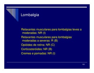 103
Relaxantes musculares para lombalgias leves a
moderadas: NR (I)
Relaxantes musculares para lombalgias
moderadas a severas: R (B)
Opióides de rotina: NR (C)
Corticosteróides: NR (B)
Cremes e pomadas: NR (I)
 