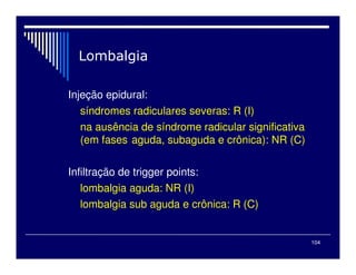 104
Injeção epidural:
síndromes radiculares severas: R (I)
na ausência de síndrome radicular significativa
(em fases aguda, subaguda e crônica): NR (C)
Infiltração de trigger points:
lombalgia aguda: NR (I)
lombalgia sub aguda e crônica: R (C)
 
