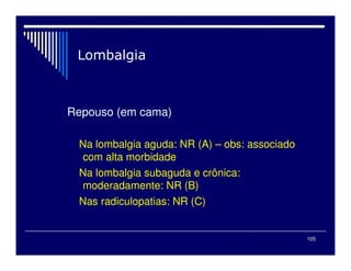 105
Repouso (em cama)
Na lombalgia aguda: NR (A) – obs: associado
com alta morbidade
Na lombalgia subaguda e crônica:
moderadamente: NR (B)
Nas radiculopatias: NR (C)
 