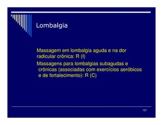 107
Massagem em lombalgia aguda e na dor
radicular crônica: R (I)
Massagens para lombalgias subagudas e
crônicas (associadas com exercícios aeróbicos
e de fortalecimento): R (C)
 