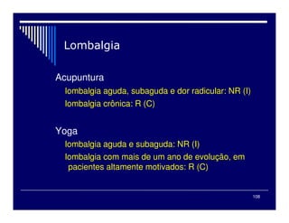 108
Acupuntura
lombalgia aguda, subaguda e dor radicular: NR (I)
lombalgia crônica: R (C)
Yoga
lombalgia aguda e subaguda: NR (I)
lombalgia com mais de um ano de evolução, em
pacientes altamente motivados: R (C)
 