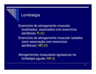 110
Exercícios de alongamento muscular
localizados, associados com exercícios
aeróbicos: R (C)
Exercícios de alongamento muscular isolados
(sem associação com exercícios
aeróbicos): NR (C)
Alongamentos musculares agressivos na
lombalgia aguda: NR (I)
 