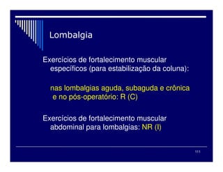 111
Exercícios de fortalecimento muscular
específicos (para estabilização da coluna):
nas lombalgias aguda, subaguda e crônica
e no pós-operatório: R (C)
Exercícios de fortalecimento muscular
abdominal para lombalgias: NR (I)
 