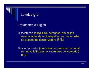 113
Tratamento cirúrgico
Discectomia (após 4 a 6 semanas, em casos
selecionados de radiculopatias, se houve falha
do tratamento conservador): R (B)
Descompressão (em casos de estenose de canal,
se houve falha com o tratamento conservador):
R (B)
 