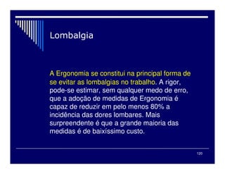 120
A Ergonomia se constitui na principal forma de
se evitar as lombalgias no trabalho. A rigor,
pode-se estimar, sem qualquer medo de erro,
que a adoção de medidas de Ergonomia é
capaz de reduzir em pelo menos 80% a
incidência das dores lombares. Mais
surpreendente é que a grande maioria das
medidas é de baixíssimo custo.
 