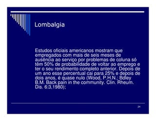 24
Estudos oficiais americanos mostram que
empregados com mais de seis meses de
ausência ao serviço por problemas de coluna só
têm 50% de probabilidade de voltar ao emprego e
ter o seu rendimento completo anterior. Depois de
um ano esse percentual cai para 25% e depois de
dois anos, é quase nulo (Wood, P.H.N.; Bdley
B.M. Back pain in the community. Clin. Rheum.
Dis. 6:3,1980);
 