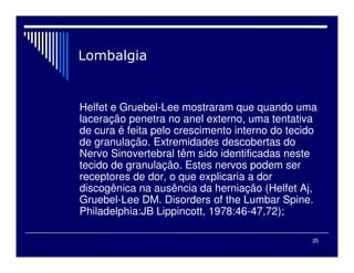 25
Helfet e Gruebel-Lee mostraram que quando uma
laceração penetra no anel externo, uma tentativa
de cura é feita pelo crescimento interno do tecido
de granulação. Extremidades descobertas do
Nervo Sinovertebral têm sido identificadas neste
tecido de granulação. Estes nervos podem ser
receptores de dor, o que explicaria a dor
discogênica na ausência da herniação (Helfet Aj,
Gruebel-Lee DM. Disorders of the Lumbar Spine.
Philadelphia:JB Lippincott, 1978:46-47,72);
 