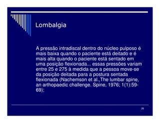 26
A pressão intradiscal dentro do núcleo pulposo é
mais baixa quando o paciente está deitado e é
mais alta quando o paciente está sentado em
uma posição flexionada... essas pressões variam
entre 25 e 275 à medida que a pessoa move-se
da posição deitada para a postura sentada
flexionada (Nachemson et al.,The lumbar spine,
an arthopaedic challenge. Spine, 1976; 1(1):59-
69);
 