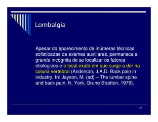 27
Apesar do aparecimento de inúmeras técnicas
sofisticadas de exames auxiliares, permanece a
grande incógnita de se localizar os fatores
etiológicos e o local exato em que surge a dor na
coluna vertebral (Anderson, J.A.D. Back pain in
industry. In: Jayson, M. (ed) – The lumbar spine
and back pain. N. York, Grune Stratton, 1976).
 