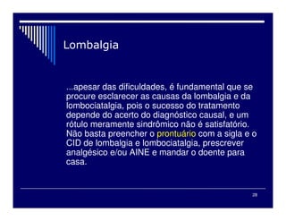 28
...apesar das dificuldades, é fundamental que se
procure esclarecer as causas da lombalgia e da
lombociatalgia, pois o sucesso do tratamento
depende do acerto do diagnóstico causal, e um
rótulo meramente sindrômico não é satisfatório.
Não basta preencher o prontuário com a sigla e o
CID de lombalgia e lombociatalgia, prescrever
analgésico e/ou AINE e mandar o doente para
casa.
 