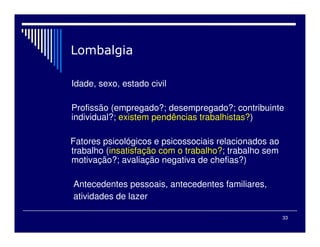 33
Idade, sexo, estado civil
Profissão (empregado?; desempregado?; contribuinte
individual?; existem pendências trabalhistas?)
Fatores psicológicos e psicossociais relacionados ao
trabalho (insatisfação com o trabalho?; trabalho sem
motivação?; avaliação negativa de chefias?)
Antecedentes pessoais, antecedentes familiares,
atividades de lazer
 