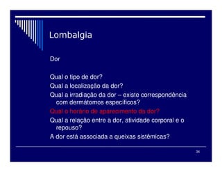 34
Dor
Qual o tipo de dor?
Qual a localização da dor?
Qual a irradiação da dor – existe correspondência
com dermátomos específicos?
Qual o horário de aparecimento da dor?
Qual a relação entre a dor, atividade corporal e o
repouso?
A dor está associada a queixas sistêmicas?
 