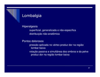 67
Hiperalgesia
superficial, generalizada e não-específica
distribuição não-anatômica
Pontos dolorosos
pressão aplicada no vértex produz dor na região
lombar baixa
rotação passiva e simultânea dos ombros e da pelve
produz dor na região lombar baixa
 