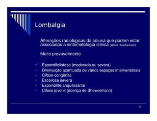 73
Alterações radiológicas da coluna que podem estar
associadas a sintomatologia clínica (White / Nachemson)
Muito provavelmente
Espondilolistese (moderada ou severa)
Diminuição acentuada de vários espaços intervertebrais
Cifose congênita
Escoliose severa
Espondilite anquilosante
Cifose juvenil (doença de Shewermann)
 
