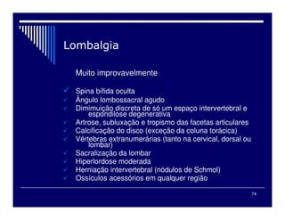 74
Muito improvavelmente
Spina bífida oculta
Ângulo lombossacral agudo
Dimimuição discreta de só um espaço intervertebral e
espondilose degenerativa
Artrose, subluxação e tropismo das facetas articulares
Calcificação do disco (exceção da coluna torácica)
Vértebras extranumerárias (tanto na cervical, dorsal ou
lombar)
Sacralização da lombar
Hiperlordose moderada
Herniação intervertebral (nódulos de Schmol)
Ossículos acessórios em qualquer região
 